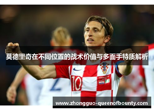 莫德里奇在不同位置的战术价值与多面手特质解析 莫德里奇在不同位置的战术价值与多面手特质解析