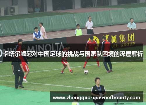 卡塔尔崛起对中国足球的挑战与国家队困境的深层解析 卡塔尔崛起对中国足球的挑战与国家队困境的深层解析