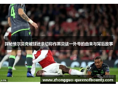 探秘维尔贝克被球迷亲切称作黑贝这一外号的由来与背后故事