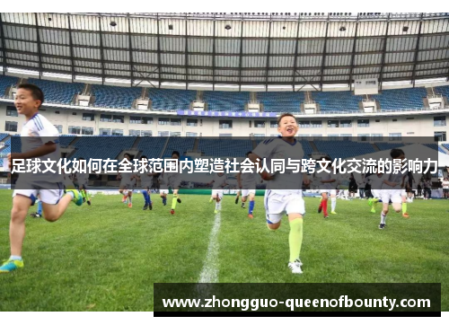 足球文化如何在全球范围内塑造社会认同与跨文化交流的影响力 足球文化如何在全球范围内塑造社会认同与跨文化交流的影响力