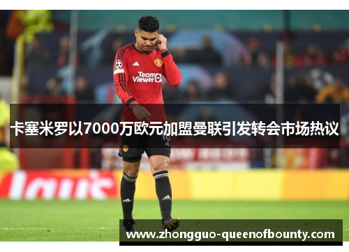 卡塞米罗以7000万欧元加盟曼联引发转会市场热议 卡塞米罗以7000万欧元加盟曼联引发转会市场热议