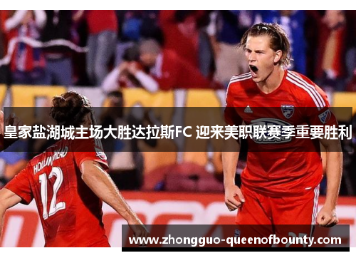 皇家盐湖城主场大胜达拉斯FC 迎来美职联赛季重要胜利