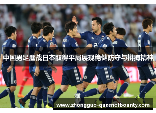 中国男足鏖战日本取得平局展现稳健防守与拼搏精神 中国男足鏖战日本取得平局展现稳健防守与拼搏精神
