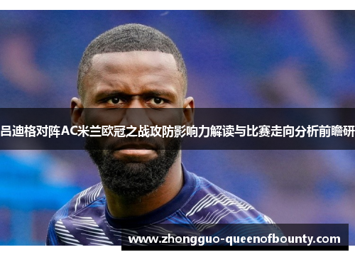 吕迪格对阵AC米兰欧冠之战攻防影响力解读与比赛走向分析前瞻研 吕迪格对阵AC米兰欧冠之战攻防影响力解读与比赛走向分析前瞻研
