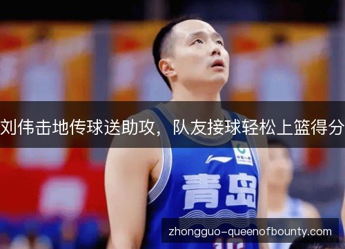 刘伟击地传球送助攻，队友接球轻松上篮得分